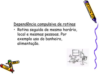 Dependência compulsiva de rotinasRotina seguida de mesmo horário, local e mesmas pessoas. Por exemplo uso do banheiro, alimentação.