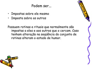 Podem ser...Impostas sobre ele mesmoImposta sobre os outrosPossuem rotinas e rituais que normalmente são impostas a eles e aos outros que o cercam. Caso tenham alteração na seqüência do conjunto de rotinas alteram o estado de humor.
