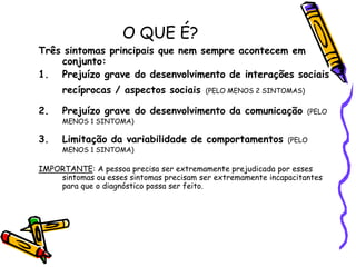 O QUE É?Três sintomas principais que nem sempre acontecem em conjunto:Prejuízo grave do desenvolvimento de interações sociais recíprocas / aspectos sociais(PELO MENOS 2 SINTOMAS)Prejuízo grave do desenvolvimento da comunicação(PELO MENOS 1 SINTOMA)Limitação da variabilidade de comportamentos(PELO MENOS 1 SINTOMA)IMPORTANTE: A pessoa precisa ser extremamente prejudicada por esses sintomas ou esses sintomas precisam ser extremamente incapacitantes para que o diagnóstico possa ser feito. 