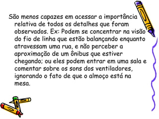 São menos capazes em acessar a importância relativa de todos os detalhes que foram observados. Ex: Podem se concentrar na visão do fio de linha que estão balançando enquanto atravessam uma rua, e não perceber a aproximação de um ônibus que estiver chegando; ou eles podem entrar em uma sala e comentar sobre os sons dos ventiladores, ignorando o fato de que o almoço está na mesa.