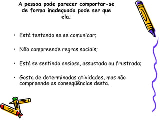 A pessoa pode parecer comportar-se de forma inadequada pode ser que ela;Está tentando se se comunicar;Não compreende regras sociais;Está se sentindo ansiosa, assustada ou frustrada;Gosta de determinadas atividades, mas não compreende as conseqüências desta.