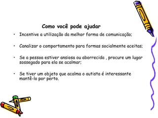Como você pode ajudarIncentive a utilização da melhor forma de comunicação;Canalizar o comportamento para formas socialmente aceitas;Se a pessoa estiver ansiosa ou aborrecida , procure um lugar sossegado para ela se acalmar;Se tiver um objeto que acalma o autista é interessante mantê-lo por perto.