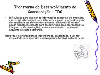 Transtorno do Desenvolvimento da Coordenação - TDCDificuldade para analisar as informações sensoriais do ambiente; usar essas informações para selecionar o plano de ação desejado; dar seqüência aos movimentos motores individuais da tarefa; enviar mensagem correta para produzir uma ação coordenada; ou integrar todas essas ações de modo a controlar o movimento enquanto ele está ocorrendo.Resultado: a criança parece incoordenada, desajeitada, e vai ter dificuldade para aprender e desempenhar tarefas motoras novas.