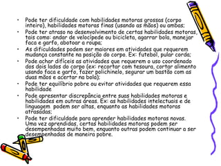 Pode ter dificuldade com habilidades motoras grossas (corpo inteiro), habilidades motoras finas (usando as mãos) ou ambas;Pode ter atraso no desenvolvimento de certas habilidades motoras, tais como: andar de velocípede ou bicicleta, agarrar bola, manejar faca e garfo, abotoar a roupa;As dificuldades podem ser maiores em atividades que requerem mudança constante na posição do corpo. Ex: futebol, pular corda;Pode achar difíceis as atividades que requerem o uso coordenado dos dois lados do corpo (ex: recortar com tesoura, cortar alimento usando faca e garfo, fazer polichinelo, segurar um bastão com as duas mãos e acertar na bola);Pode ter equilíbrio pobre ou evitar atividades que requerem essa habilidadePode apresentar discrepância entre suas habilidades motoras e habilidades em outras áreas. Ex: as habilidades intelectuais e de linguagem  podem ser altas, enquanto as habilidades motoras atrasadas;Pode ter dificuldade para aprender habilidades motoras novas. Uma vez aprendidas, certas habilidades motoras podem ser desempenhadas muito bem, enquanto outras podem continuar a ser desempenhadas de maneira pobre.