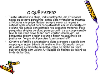 O QUÊ FAZER?Tente introduzir o aluno, individualmente, em atividades novas ou ao novo parquinho, antes dele vivenciar as mesmas atividades em grupo. Buscar sempre rever as regras e rotinas relacionadas com cada atividade em um momento em o aluno não esteja concentrado nos aspectos motores. Faça perguntas simples ao aluno para garantir a sua compreensão (ex: O que você deve fazer para chutar uma bola?”. As perguntas podem ajudar o aluno a focar na seqüência de passos ex: “o que você precisa fazer primeiro?” Oriente a família a encorajar o aluno a ir para a escola com roupas que sejam fáceis de vestir e tirar. Exemplo: calças de elástico e camiseta de malha, calça de malha ou lycra, suéter e tênis com velcro. Utilização de fechos de velcro ao invés de botões. 