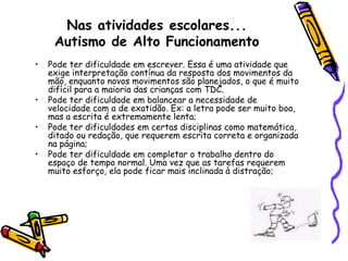 Nas atividades escolares...Autismo de Alto FuncionamentoPode ter dificuldade em escrever. Essa é uma atividade que exige interpretação contínua da resposta dos movimentos da mão, enquanto novos movimentos são planejados, o que é muito difícil para a maioria das crianças com TDC.Pode ter dificuldade em balancear a necessidade de velocidade com a de exatidão. Ex: a letra pode ser muito boa, mas a escrita é extremamente lenta;Pode ter dificuldades em certas disciplinas como matemática, ditado ou redação, que requerem escrita correta e organizada na página;Pode ter dificuldade em completar o trabalho dentro do espaço de tempo normal. Uma vez que as tarefas requerem muito esforço, ela pode ficar mais inclinada à distração;