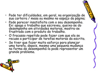 Pode ter dificuldades, em geral, na organização de sua carteira / mesa ou mesmo no espaço da página; Pode parecer insatisfeita com o seu desempenho. Ex: apaga o trabalho que escreveu, queixa-se do desempenho em atividades motoras, mostra-se frustrada com o produto do trabalho.O fracasso repetido pode fazer com que ela se recuse a participar de tarefas motoras da escrita.Se tiver que fazer muito esforço para planejar uma tarefa, depois, mesmo uma pequena mudança na forma de desempenhá-la pode representar um grande problema.