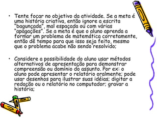 Tente focar no objetivo da atividade. Se a meta é uma história criativa, então ignore a escrita “bagunçada”, mal espaçada ou com várias “apagações”. Se a meta é que o aluno aprenda a formar um problema de matemática corretamente, então dê tempo para que isso seja feito, mesmo que o problema acabe não sendo resolvido;Considere a possibilidade do aluno usar métodos alternativos de apresentação para demonstrar compreensão ou domínio do assunto. Por ex: o aluno pode apresentar o relatório oralmente; pode usar desenhos para ilustrar suas idéias; digitar a redação ou o relatório no computador; gravar a história;