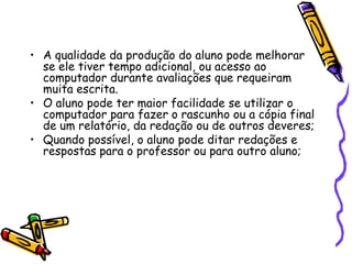 A qualidade da produção do aluno pode melhorar se ele tiver tempo adicional, ou acesso ao computador durante avaliações que requeiram muita escrita.O aluno pode ter maior facilidade se utilizar o computador para fazer o rascunho ou a cópia final de um relatório, da redação ou de outros deveres;Quando possível, o aluno pode ditar redações e respostas para o professor ou para outro aluno;