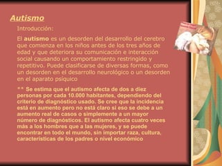 Autismo Introducción: El  autismo  es un desorden del desarrollo del cerebro que comienza en los niños antes de los tres años de edad y que deteriora su comunicación e interacción social causando un comportamiento restringido y repetitivo. Puede clasificarse de diversas formas, como un desorden en el desarrollo neurológico o un desorden en el aparato psíquico **  Se estima que el autismo afecta de dos a diez personas por cada 10.000 habitantes, dependiendo del criterio de diagnóstico usado. Se cree que la incidencia está en aumento pero no está claro si eso se debe a un aumento real de casos o simplemente a un mayor número de diagnósticos. El autismo afecta cuatro veces más a los hombres que a las mujeres, y se puede encontrar en todo el mundo, sin importar raza, cultura, características de los padres o nivel económico   