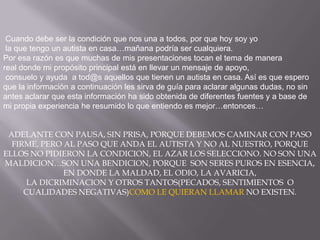 Cuandodebe ser la condiciónquenosuna a todos, porquehoy soy yo la quetengo un autista en casa…mañanapodría ser cualquiera.Poresarazónesquemuchas de mispresentacionestocan el tema de manerareal donde mi propósito principal está en llevar un mensaje de apoyo,consuelo y ayuda  a tod@saquellosquetienen un autista en casa. Asíesqueesperoque la información a continuación les sirva de guíaparaaclararalgunasdudas, no sin antes aclararqueestainformación ha sidoobtenida de diferentesfuentes y a base de mi propiaexperiencia he resumido lo queentiendoesmejor…entonces…ADELANTE CON PAUSA, SIN PRISA, PORQUE DEBEMOS CAMINAR CON PASO FIRME, PERO AL PASO QUE ANDA EL AUTISTA Y NO AL NUESTRO, PORQUE ELLOS NO PIDIERON LA CONDICION, EL AZAR LOS SELECCIONO. NO SON UNA MALDICION…SON UNA BENDICION, PORQUE  SON SERES PUROS EN ESENCIA, EN DONDE LA MALDAD, EL ODIO, LA AVARICIA, LA DICRIMINACION Y OTROS TANTOS(PECADOS, SENTIMIENTOS  O CUALIDADES NEGATIVAS)COMO LE QUIERAN LLAMAR NO EXISTEN.