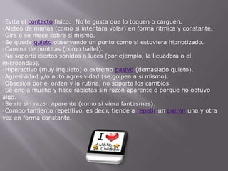 ·Evita el contacto físico.   No le gusta que lo toquen o carguen.·Aleteo de manos (como si intentara volar) en forma rítmica y constante.·Gira o se mece sobre sí mismo.·Se queda quieto observando un punto como si estuviera hipnotizado.·Camina de puntitas (como ballet).·No soporta ciertos sonidos o luces (por ejemplo, la licuadora o el microondas).·Hiperactivo (muy inquieto) o extremo pasivo (demasiado quieto).·Agresividad y/o auto agresividad (se golpea a sí mismo).·Obsesión por el orden y la rutina, no soporta los cambios.·Se enoja mucho y hace rabietas sin razón aparente o porque no obtuvo algo.·Se ríe sin razón aparente (como si viera fantasmas).·Comportamiento repetitivo, es decir, tiende a repetir un patrón una y otra vez en forma constante.