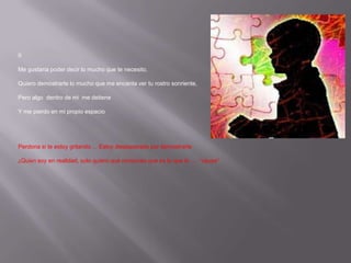 IIMe gustaría poder decir lo mucho que te necesito,Quiero demostrarte lo mucho que me encanta ver tu rostro sonriente,Pero algo  dentro de mi  me detieneY me pierdo en mi propio espacioPerdona si te estoy gritando ... Estoy desesperado por demostrarte¿Quién soy en realidad, sólo quiero que conozcas que es lo que lo .... “causa”