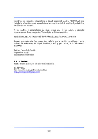 nosotros, su maestra integradora y ángel personal, decirle "GRACIAS por
brindarle a Santi tu amor incondicional y a nosotros la felicidad de dejarlo todos
los días en tus manos".

A los padres y compañeros de San, sepan que él los adora y disfruta
enormemente de su compañía. Yo también lo disfruto mucho.

Finalmente, FELICITACIONES POR PASAR A PRIMER GRADO!!!!!!!!

Espero que algún día, San pueda leer todo lo que le escribo en mi blog, y sepa
cuánto lo AMAMOS, su Papá, Bettina y Sofi y yo! SAN, SOS NUESTRO
HEROE!!

Bettina (mamá de Santi)
Argentina, 2009
©Derechos reservados


EN LA FOTO:
Santi, de casi 7 años, es un niño muy cariñoso.

LA AUTORA:
Para conocerlos mejor, podéis visitar su blog:
http://santitequiero.blogspot.com/




                                                 152
 