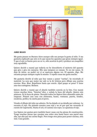 AIRE ROJO

Me gusta pensar en Buenos Aires aunque sólo sea porque le gusta al niño. Y me
gustaría explicarle que aire es lo que sacan los aparatos que giran siempre igual.
Y que el aire es bueno pero no se ve, sólo acaricia la piel y produce un cosquilleo
muy agradable.

Quiero decirle a mamá que todavía no he descubierto el misterio del aparato
que gira y gira sin cansarse. Mis ojos tampoco se cansan. Yo no me canso. Si
dejo de mirar, no podré ver si se equivoca alguna vez. El aparato, digo. Me
encanta porque siempre repite lo mismo. Y repetir cosas me gusta mucho.

Me gustaría decirle al niño que hoy vamos a poner “caritas”, he recortado el
material. La cara que mejor me sale es la de tristeza pero dibujo una sonrisa
enorme. Risa. Risa. Repetimos hasta que sonríe. ¡Qué guapo se pone! Y tiene
una risa contagiosa. Reímos.

Quiero decirle a mamá que el abuelo también sonreía en la foto. Con mamá
vemos muchas fotos. “Sonrisa”-dice, y señala la boca del abuelo. Quiero mis
pinturas. Es la hora de pintar. Necesito todos los lápices bien alineados antes de
empezar. Pintaré una casa con chimenea, humo, ventanas, puerta, tirador,
escaleras, jardín y la caseta para el perro.

Viendo el dibujo del niño me admiro. No ha dejado ni un detalle por colorear. Le
encanta el rojo. Ha pintado nuestra casa roja y no sé por qué me recuerda al
cuento de Caperucita. Hasta el sol y el camino son rojos. Le apasiona el rojo.

Los lápices me gustan pero también hacer casas con las piezas de construcción.
Tengo muchas piezas que encajan una sobre otra hasta hacer una pared muy
alta, tan alta que me cuesta llegar. Pero tengo otra pieza para poner encima, otra
más. Casa grande.




                                        29
 