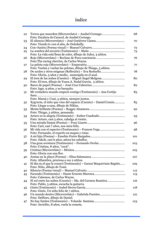 índice


22   Torres que muerden (Microrrelato) – Anabel Cornago………………………..             68
     Foto: Escalera de Caracol, de Anabel Cornago.
23   El silencio (Microrrelato) – José Gutiérrez-Llama…..………………………….           70
     Foto: Viendo tv con el abu, de Doledailly.
24   Con–fusión (Poema visual) – Manuel Calvarro…..………………………………                 72
25   La sombra del arcoiris (Testimonio) – Maite ..……………………………………               73
     Foto: La vida está llena de color, dibujo de Julen, 3 añitos.
26   Rojo (Microrrelato) – Recluso de Pura conciencia……………………………..              76
     Foto:The racing cherries, de Carlos Wayne.
27   La pelota roja (Microrrelato) – Emperatriz………………………………………..                77
     Foto: Vuelan y vuelan las pelotas, dibujo de Thiago, 5 añitos.
28   De azules y otros enigmas (Reflexión) – Eva Reduello…………………………            78
     Foto: Gloria, 3 años y medio, sumergida en el azul.
29   El tren de las nubes (Cuento) – Miguel Ángel Melgosa…….………………….           80
     Foto: El tren, dibujo de Yoara A. Nadal García, 5 añitos.
30   Barco de papel (Poema) – José Cruz Cabrerizo….……………………………….               82
     Foto: Iago, 9 años, y su barquito.
31   Mi verdadero mundo empezó contigo (Testimonio) – Ana Cortijo              83
     Sanz……………………………………………………………………………………………….
     Foto: Mamá y Unai, 5 añitos, siempre juntos.
32   Xygrurm, el niño que vino del espacio (Cuento) – Daniel Comín………….        85
     Foto: Llegar a casa, dibujo de Niklas.
33   Mente brillante (Poema) – Rogger Alzamora……………………………………..                 92
     Foto: Thiago, 5 añitos, pensando.
34   Arturo es la alegría (Testimonio) – Esther Cuadrado……..……………………           93
     Foto: Arturo, casi 5 años, cabalga al viento.
35   Una mirada limpia (Poema) – Fran Lizarte……………………………………….                  96
     Foto: Carl, casi 7 años, nos mira feliz.
36   Mi vida con el espectro (Testimonio) – Frances Vega…..……………………..          98
     Foto: Fernando, el experto en mapas y rutas.
37   A mi hijo (Poema) – Eusebio Freire Bargados…………………………….………                101
     Foto: Jakob, casi 6 años, adora los caballos.
38   Una gran aventura (Testimonio) – Fernando Ovelar………….……………….              103
     Foto: Cristina, 8 años, “cucú”.
39   Cristina (Microrrelato) – Mónica..…………………………………………………….                   105
     Foto: Gloria con una flor.
40   Juntas en la playa (Poema) – Elisa Salamanca…….……………………………..              107
     Foto: Alhambra, preciosa a sus 2 añitos.
41   El día en el que le conocí (Testimonio) – Garaxi Maquirriain Bagüés..….   109
     Foto: Niño, dibujo de Tomi.
42   Silencio (Poema visual) – Manuel Calvario…….………………………………….                112
43   Facundo (Testimonio) – Dante Ernesto Maresca.………………………………..               113
     Foto: Cabemos, de Carlos Wayne.
44   El sol entre las nubes (Cuento) – Ma. del Carmen Ramírez………………….          116
     Foto: Pablo, 5 añitos, escucha la guitarra.
45   Ginés (Testimonio) – Isabel Sierra García……………………………….…………                118
     Foto: Ginés. Un niño feliz de 7 añitos.
46   Un mundo dentro (Microrrelato) – Gabriela Fuentes……..…………………..            121
     Foto: Delfines, dibujo de Daniel.
47   No hay límites (Testimonio) – Yolanda Santana…………………………….….               123
     Foto: Javielito, 8 años, vuela la cometa.
 