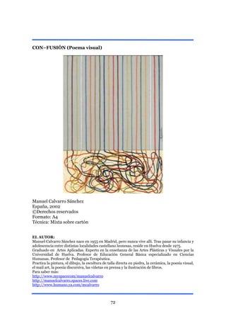 CON–FUSIÓN (Poema visual)




Manuel Calvarro Sánchez
España, 2002
©Derechos reservados
Formato: A4
Técnica: Mixta sobre cartón


EL AUTOR:
Manuel Calvarro Sánchez nace en 1955 en Madrid, pero nunca vive allí. Tras pasar su infancia y
adolescencia entre distintas localidades castellano leonesas, reside en Huelva desde 1975.
Graduado en Artes Aplicadas. Experto en la enseñanza de las Artes Plásticas y Visuales por la
Universidad de Huelva. Profesor de Educación General Básica especializado en Ciencias
Humanas. Profesor de Pedagogía Terapéutica.
Practica la pintura, el dibujo, la escultura de talla directa en piedra, la cerámica, la poesía visual,
el mail art, la poesía discursiva, las viñetas en prensa y la ilustración de libros.
Para saber más:
http://www.myspacecom/manuelcalvarro
http://manuelcalvarro.spaces.live.com
http://www.humano.ya.com/mcalvarro



                                                 72
 