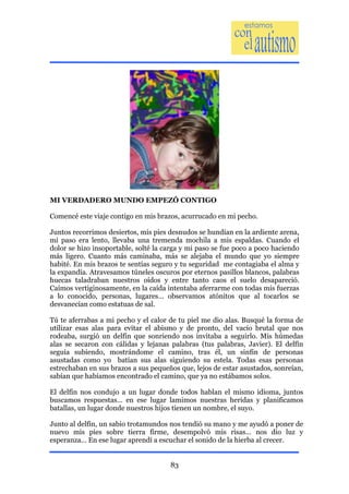 MI VERDADERO MUNDO EMPEZÓ CONTIGO

Comencé este viaje contigo en mis brazos, acurrucado en mi pecho.

Juntos recorrimos desiertos, mis pies desnudos se hundían en la ardiente arena,
mi paso era lento, llevaba una tremenda mochila a mis espaldas. Cuando el
dolor se hizo insoportable, solté la carga y mi paso se fue poco a poco haciendo
más ligero. Cuanto más caminaba, más se alejaba el mundo que yo siempre
habité. En mis brazos te sentías seguro y tu seguridad me contagiaba el alma y
la expandía. Atravesamos túneles oscuros por eternos pasillos blancos, palabras
huecas taladraban nuestros oídos y entre tanto caos el suelo desapareció.
Caímos vertiginosamente, en la caída intentaba aferrarme con todas mis fuerzas
a lo conocido, personas, lugares… observamos atónitos que al tocarlos se
desvanecían como estatuas de sal.

Tú te aferrabas a mi pecho y el calor de tu piel me dio alas. Busqué la forma de
utilizar esas alas para evitar el abismo y de pronto, del vacío brutal que nos
rodeaba, surgió un delfín que sonriendo nos invitaba a seguirlo. Mis húmedas
alas se secaron con cálidas y lejanas palabras (tus palabras, Javier). El delfín
seguía subiendo, mostrándome el camino, tras él, un sinfín de personas
asustadas como yo batían sus alas siguiendo su estela. Todas esas personas
estrechaban en sus brazos a sus pequeños que, lejos de estar asustados, sonreían,
sabían que habíamos encontrado el camino, que ya no estábamos solos.

El delfín nos condujo a un lugar donde todos hablan el mismo idioma, juntos
buscamos respuestas… en ese lugar lamimos nuestras heridas y planificamos
batallas, un lugar donde nuestros hijos tienen un nombre, el suyo.

Junto al delfín, un sabio trotamundos nos tendió su mano y me ayudó a poner de
nuevo mis pies sobre tierra firme, desempolvó mis risas… nos dio luz y
esperanza… En ese lugar aprendí a escuchar el sonido de la hierba al crecer.


                                      83
 