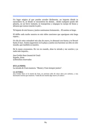 Un lugar mágico al que puedes acceder fácilmente, no importa dónde te
encuentres tú, ni dónde se encuentren los demás… desde cualquier punto del
planeta, en un breve instante, te transportas y empapas tu cuerpo de besos y
abrazos que nunca rozarán tu piel…

Tú bajaste de mis brazos y juntos caminamos lentamente… El camino es largo.

El delfín cada noche susurra en mis oídos canciones que apaciguan esta larga
espera…

Un día de estos extenderé mis alas de nuevo, te abrazaré con fuerza y te llevaré
hasta el mar. Juntos jugaremos en la playa y juntos nos haremos un sitio en este
mundo, que también es nuestro.

De la mano avanzamos. De vez en cuando, alzas tu mirada y me sonríes y ya
nada más importa…

Ana Cortijo Sanz (mamá de Unai)
España, 2009
©Derechos reservados


EN LA FOTO:
La mirada de Unai enamora. “Mamá y Unai siempre juntos”.

LA AUTORA:
Ana Cortijo Sanz es la mamá de Unai, un precioso niño de cinco años con autismo, y una
fascinante sonrisa que enamora. “Cada día me enseña algo nuevo y lo adoro”.




                                         84
 