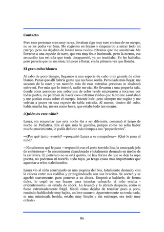 Contacto

Pero esas personas eran muy raras, llevaban algo muy raro encima de su cuerpo,
no se les podía ver bien. Me cogieron en brazos y empezaron a mirar todo mi
cuerpo, pero no dejaban de lanzar unos ruidos extraños que me asustaban. Me
llevaron a una especie de nave, que era muy fea e incómoda, pero la menos, esa
sensación tan extraña que tenía desapareció, ya no temblaba. Yo les hablaba,
pero parecía que no me oían. Empecé a llorar, era la primera vez que lloraba.

El gran cubo blanco

Al cabo de poco tiempo, llegamos a una especie de cubo muy grande de color
blanco. Pensé que allí habría gente que no fuese sorda. Pero nada más llegar, me
sacaron de la nave y un montón más de esas extrañas personas se abalanzó
sobre mí. Por más que lo intenté, nadie me oía. Me llevaron a una pequeña sala,
donde otras personas con cobertura de color verde empezaron a tocarme por
todas partes, no paraban de hacer esos extraños ruidos que tanto me asustaban
y me ponían cosas sobre el cuerpo. Intenté huir, pero siempre me cogían y me
volvían a poner en una especie de tabla extraña. Al menos, dentro del cubo,
había mucha luz, no era como fuera, que estaba todo tan oscuro.

¿Quién es este niño?

Laura, sin sospechar que esta noche iba a ser diferente, comenzó el turno de
noche de Pediatría. Era el que más le gustaba, porque como no solía haber
mucho movimiento, le podía dedicar más tiempo a sus “pequecientes”.

—¿Por qué tanto revuelo? —preguntó Laura a su compañera— ¿Qué le pasa al
niño?

—No sabemos qué le pasa —respondió con el gesto torcido Bea, la amargada jefa
de enfermeras— lo encontraron abandonado y totalmente desnudo en medio de
la carretera. El puñetero no se está quieto, no hay forma de que se deje la ropa
puesta, no podemos ni tocarlo, todo tuyo, yo tengo cosas más importantes que
aguantar a críos maleducados.

Laura vio al niño acurrucado en una esquina del box, totalmente desnudo, con
la cabeza entre sus rodillas y protegiéndosela con sus bracitos. Se acercó y se
agachó suavemente, para ponerse a su altura. Empezó a hablarle, de forma
dulce, lo cogió en sus brazos para intentar calmarlo, el niño estaba -
evidentemente- en estado de shock. Lo levantó y lo abrazó despacio, como si
fuese extremadamente frágil. Sintió cómo dejaba de temblar poco a poco,
continúo hablándole muy bajito, un leve susurro. Aparentemente no tenía nada,
ni una minúscula herida, estaba muy limpio y sin embargo, era todo muy
extraño.




                                      86
 