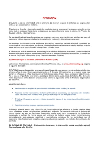 DEFINICIÓN
El autismo no es una enfermedad, sino un síndrome. Es decir: un conjunto de síntomas que se presentan
juntos, y que caracterizan un trastorno.
El autismo se describe y diagnostica según las conductas que se observan en la persona, pero ello no nos
indica cuál es su causa. Hasta ahora, se desconoce qué específicamente causa el autismo. En "Teorías de
Causas" están las más importantes.
Se han identificado varias enfermedades que producen o agravan algunos síntomas autistas. Así pues, el
tratamiento médico dependerá de la(s) enfermedad(es) o trastorno(s) detectados en cada caso.
Sin embargo, muchos métodos de enseñanza, educación y habilitación han sido aplicados y probados en
poblaciones de personas autistas, por lo que independientemente del tratamiento médico indicado, cuando
existe, es importante proporcionarles esta ayuda en todos los casos.
A continuación está la definición de autismo según la Sociedad Americana de Autismo (Autism Society of
America-ASA) y más adelante encontrará la definición de la Asociación Psiquiátrica Americana, contenida en
el Manual Diagnóstico y Estadístico de los Trastornos Mentales, (DSM-IV).
1) Definición según la Sociedad Americana de Autismo (ASA).
La Sociedad Americana de Autismo (Autism Society of America- ASA) en www.autism-society.org propone
la siguiente definición:
El AUTISMO es una discapacidad severa y crónica del desarrollo, que aparece normalmente durante los tres
primeros años de vida. Ocurre aproximadamente en 1 de cada 500 nacimientos y es cuatro veces mas
común en niños que en niñas. Se encuentra en todo tipo de razas, etnias y clases sociales en todo el mundo.
No se conoce ningún factor en el entorno psicológico del niño como causa directa de Autismo. Más de medio
millón de personas en los Estados Unidos padece autismo o alguna otra forma de Trastorno Degenerativo
del Desarrollo.
Los síntomas incluyen:
 Perturbaciones en la rapidez de aparición de las habilidades físicas, sociales y de lenguaje.
 Respuesta anormal a sensaciones. Cualquier combinación de los sentidos y sus respuestas están afectados:
visión, oído, tacto, dolor, equilibrio, olfato, gusto y el modo en que el niño maneja su cuerpo.
 El habla y el lenguaje no aparecen o retrasan su aparición a pesar de que existan capacidades intelectuales
evidentes.
 Relación anormal con personas, objetos o acontecimientos.
El Autismo aparece aislado o en conjunción con otros trastornos que afectan a la función cerebral, tales
como infecciones virales, perturbaciones metabólicas y epilepsia. Es importante distinguir el Autismo del
retraso mental, ya que un diagnostico inapropiado puede tener como consecuencia un tratamiento
inadecuado o ineficaz. La forma severa del síndrome de Autismo puede incluir comportamientos
extremadamente auto-agresivos, repetitivos y anormalmente agresivos. Se ha comprobado que el
tratamiento más eficaz consiste en aplicar programas educativos especiales con métodos de modificación de
conducta.
EL AUTISMO ES TRATABLE - El diagnóstico temprano y la intervención precoz son vitales para el
futuro del desarrollo del niño.
 