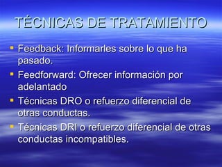 TÉCNICAS DE TRATAMIENTO
 Feedback: Informarles sobre lo que ha
  pasado.
 Feedforward: Ofrecer información por
  adelantado
 Técnicas DRO o refuerzo diferencial de
  otras conductas.
 Técnicas DRI o refuerzo diferencial de otras
  conductas incompatibles.
 