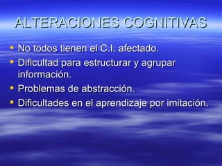 ALTERACIONES COGNITIVAS
 No todos tienen el C.I. afectado.
 Dificultad para estructurar y agrupar
  información.
 Problemas de abstracción.
 Dificultades en el aprendizaje por imitación.
 