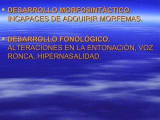  DESARROLLO MORFOSINTÁCTICO.
  INCAPACES DE ADQUIRIR MORFEMAS.

 DESARROLLO FONOLÓGICO.
  ALTERACIONES EN LA ENTONACIÓN, VOZ
  RONCA, HIPERNASALIDAD.
 