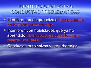 IDENTIFICACION DE LAS
   CONDUCTAS PROBLEMATICAS
 Interfieren en el aprendizaje” pega cuando
  se le quiere enseñar algo”.
 Interfieren con habilidades que ya ha
  aprendido” Interrupciones cuando van a
  realizar una tarea”
 Conductas autolesivas y perturbatorias.
 