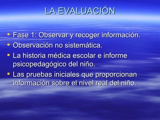 LA EVALUACIÓN

 Fase 1: Observar y recoger información.
 Observación no sistemática.
 La historia médica escolar e informe
  psicopedagógico del niño.
 Las pruebas iniciales que proporcionan
  información sobre el nivel real del niño.
 