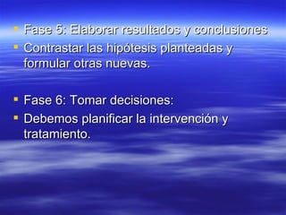  Fase 5: Elaborar resultados y conclusiones
 Contrastar las hipótesis planteadas y
  formular otras nuevas.

 Fase 6: Tomar decisiones:
 Debemos planificar la intervención y
  tratamiento.
 