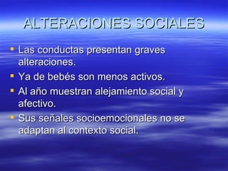 ALTERACIONES SOCIALES
 Las conductas presentan graves
  alteraciones.
 Ya de bebés son menos activos.
 Al año muestran alejamiento social y
  afectivo.
 Sus señales socioemocionales no se
  adaptan al contexto social.
 