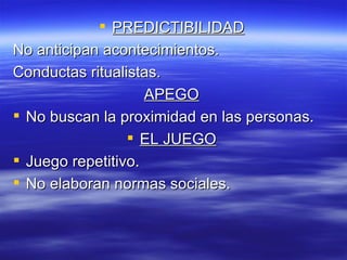  PREDICTIBILIDAD
No anticipan acontecimientos.
Conductas ritualistas.
                    APEGO
 No buscan la proximidad en las personas.
                  EL JUEGO
 Juego repetitivo.
 No elaboran normas sociales.
 