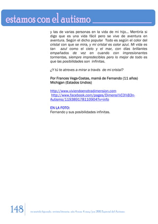 y las de varias personas en la vida de mi hijo... Mentiría si
                        digo que es una vida fácil pero se vive de aventura en
                        aventura. Según el dicho popular Todo es según el color del
                        cristal con que se mira, y mi cristal es color azul. Mi vida es
                        tan azul como el cielo y el mar, con días brillantes
                        empañados de vez en cuando con impresionantes
                        tormentas, siempre impredecibles pero lo mejor de todo es
                        que las posibilidades son infinitas.

                        ¿Y tú te atreves a mirar a través de mi cristal?

                        Por Frances Vega-Costas, mamá de Fernando (11 años)
                        Michigan (Estados Undios)

                        http://www.viviendoenotradimension.com
                        http://www.facebook.com/pages/Dimensi%C3%B3n-
                        Autismo/119389178110904?v=info

                        EN LA FOTO:
                        Fernando y sus posibilidades infinitas.




148   en sentido figurado. revista literaria. año 4 num. 4. may/jun. 2011. Especial del Autismo
 