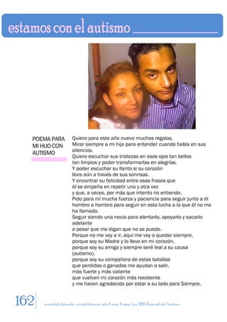 POEMA PARA            Quiero para este año nuevo muchos regalos.
  MI HIJO CON           Mirar siempre a mi hijo para entender cuando habla en sus
                        silencios.
  AUTISMO
                        Quiero escuchar sus tristezas en esos ojos tan bellos
                        tan limpios y poder transformarlas en alegrías.
                        Y poder escuchar su llanto si su corazón
                        llora aún a través de sus sonrisas.
                        Y encontrar su felicidad entre esas frases que
                        él se empeña en repetir una y otra vez
                        y que, a veces, por más que intento no entiendo.
                        Pido para mí mucha fuerza y paciencia para seguir junto a él
                        hombro a hombro para seguir en esta lucha a la que él no me
                        ha llamado.
                        Seguir siendo una necia para alentarlo, apoyarlo y sacarlo
                        adelante
                        a pesar que me digan que no se puede.
                        Porque no me voy a ir, aquí me voy a quedar siempre,
                        porque soy su Madre y lo llevo en mi corazón,
                        porque soy su amiga y siempre seré leal a su causa
                        (autismo),
                        porque soy su compañera de estas batallas
                        que perdidas o ganadas me ayudan a salir,
                        más fuerte y más valiente
                        que vuelven mi corazón más resistente
                        y me hacen agradecida por estar a su lado para Siempre.


162   en sentido figurado. revista literaria. año 4 num. 4. may/jun. 2011. Especial del Autismo
 