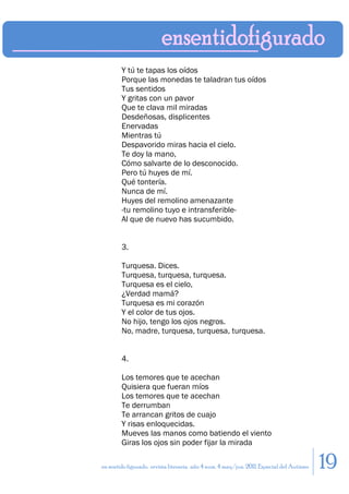 Y tú te tapas los oídos
        Porque las monedas te taladran tus oídos
        Tus sentidos
        Y gritas con un pavor
        Que te clava mil miradas
        Desdeñosas, displicentes
        Enervadas
        Mientras tú
        Despavorido miras hacia el cielo.
        Te doy la mano,
        Cómo salvarte de lo desconocido.
        Pero tú huyes de mí.
        Qué tontería.
        Nunca de mí.
        Huyes del remolino amenazante
        -tu remolino tuyo e intransferible-
        Al que de nuevo has sucumbido.


        3.

        Turquesa. Dices.
        Turquesa, turquesa, turquesa.
        Turquesa es el cielo,
        ¿Verdad mamá?
        Turquesa es mi corazón
        Y el color de tus ojos.
        No hijo, tengo los ojos negros.
        No, madre, turquesa, turquesa, turquesa.


        4.

        Los temores que te acechan
        Quisiera que fueran míos
        Los temores que te acechan
        Te derrumban
        Te arrancan gritos de cuajo
        Y risas enloquecidas.
        Mueves las manos como batiendo el viento
        Giras los ojos sin poder fijar la mirada

en sentido figurado. revista literaria. año 4 num. 4 may/jun. 2011. Especial del Autismo   19
 