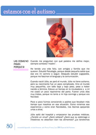 LAS COSAS NO Cuando me preguntan con qué palabra me defino mejor,
     PASAN        siempre contesto:”madre”.
     PORQUE SI
                            He tenido una vida feliz, con amigos y familia que me
                            quieren. Estudié Psicología, porque desde pequeña sabía que
                            ese era mi camino a seguir. Después estudié Logopedia,
                            porque me fascinan el lenguaje y la comunicación.

                            Cuando nació Júlia, se paró el mundo. Júlia no tiene autismo,
                            pero su nacimiento fue un poco complicado. Vino al mundo
                            muy pequeñita, con talla baja y bajo peso, pese a haber
                            nacido a término. Estuvo un tiempo en la incubadora y a mí
                            me costó un poco reponerme del parto. Fueron unos días
                            muy tristes, porque no tenía a mi hija conmigo y porque era
                            Navidad.

                            Poco a poco fuimos conociendo a padres que llevaban más
                            tiempo que nosotros en esa situación. Como vivíamos esa
                            experiencia y como eran Navidades, nos íbamos apoyando
                            unos a otros.

                            Júlia salió del hospital y empezaron las pruebas médicas.
                            ¿Tendrá un virus? ¿Será celíaca? ¿Será que su estómago e
                            intestinos no absorben bien los alimentos? ¿Le tendremos


80      en sentido figurado. revista literaria. año 4 num. 4. may/jun. 2011. Especial del Autismo
 