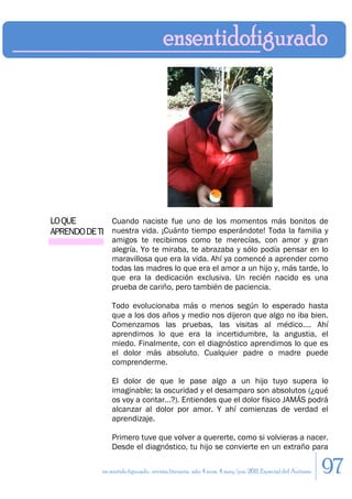 LO QUE        Cuando naciste fue uno de los momentos más bonitos de
APRENDO DE TI nuestra vida. ¡Cuánto tiempo esperándote! Toda la familia y
                 amigos te recibimos como te merecías, con amor y gran
                 alegría. Yo te miraba, te abrazaba y sólo podía pensar en lo
                 maravillosa que era la vida. Ahí ya comencé a aprender como
                 todas las madres lo que era el amor a un hijo y, más tarde, lo
                 que era la dedicación exclusiva. Un recién nacido es una
                 prueba de cariño, pero también de paciencia.

                 Todo evolucionaba más o menos según lo esperado hasta
                 que a los dos años y medio nos dijeron que algo no iba bien.
                 Comenzamos las pruebas, las visitas al médico…. Ahí
                 aprendimos lo que era la incertidumbre, la angustia, el
                 miedo. Finalmente, con el diagnóstico aprendimos lo que es
                 el dolor más absoluto. Cualquier padre o madre puede
                 comprenderme.

                 El dolor de que le pase algo a un hijo tuyo supera lo
                 imaginable; la oscuridad y el desamparo son absolutos (¿qué
                 os voy a contar…?). Entiendes que el dolor físico JAMÁS podrá
                 alcanzar al dolor por amor. Y ahí comienzas de verdad el
                 aprendizaje.

                 Primero tuve que volver a quererte, como si volvieras a nacer.
                 Desde el diagnóstico, tu hijo se convierte en un extraño para

             en sentido figurado. revista literaria. año 4 num. 4 may/jun. 2011. Especial del Autismo   97
 