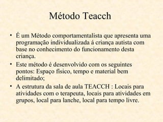 Método Teacch
• É um Método comportamentalista que apresenta uma
programação individualizada á criança autista com
base no conhecimento do funcionamento desta
criança.
• Este método é desenvolvido com os seguintes
pontos: Espaço físico, tempo e material bem
delimitado;
• A estrutura da sala de aula TEACCH : Locais para
atividades com o terapeuta, locais para atividades em
grupos, local para lanche, local para tempo livre.

 