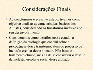 Considerações Finais
• Ao concluirmos o presente estudo, tivemos como
objetivo analisar as características básicas dos
Autistas, considerando os transtornos invasivos do
seu desenvolvimento.
• Consideramos como desafios nesse estudo, a
definição da etiologia que conclui sobre a
psicogênese desse transtorno, além do processo de
inclusão escolar desse alunado. Não basta o
tratamento clínico, mas há de se considerar o desafio
da inclusão escolar e social desse alunado.

 