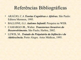Referências Bibliográficas
• ARAÚJO, C.A Teorias Cognitivas e Afetivas. São Paulo:
Editora Memnon, 1995.
• BALLONE, G.J. Autismo Infantil. Pesquisa na WEB.
• CAMARGO JR., Walter. Transtornos Invasivos do
Desenvolvimento. São Paulo; Harbra, 2002.
• LEWIS, M.. Tratado da Psiquiatria da Infância e da
Adolescência. Porto Alegre. Artes Médicas, 1995.

 