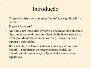 Introdução
• O termo Autismo vem do grego “autós” que significa de “ si
mesmo”;
• O que é Autismo?
• Autismo é um transtorno invasivo do desenvolvimento,isto é,
algo que faz parte da constituição do indivíduo e afeta a sua
evolução. Manifesta-se antes dos três (3) anos e persiste
durante a vida adulta.
• Basicamente, três fatores indicam a presença do Autismo
infantil: 1) problemas de relacionamento social, 2)
dificuldades de comunicação, 3)atividades e interesses
repetitivos.

 