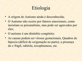 Etiologia
• A origem do Autismo ainda é desconhecida;
• O Autismo não ocorre por fatores emocionais, como
insistiam os psicanalistas, mas pode ser agravados por
eles;
• O autismo é um distúrbio congênito;
• As causas podem ser viroses gestacionais, Quadros de
hipoxia (déficit de oxigenação no parto), a presença
do x frágil, rubéola, toxoplasmose, etc.

 