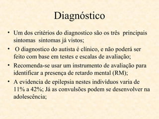 Diagnóstico
• Um dos critérios do diagnostico são os três principais
sintomas sintomas já vistos;
• O diagnostico do autista é clínico, e não poderá ser
feito com base em testes e escalas de avaliação;
• Recomenda-se usar um instrumento de avaliação para
identificar a presença de retardo mental (RM);
• A evidencia de epilepsia nestes indivíduos varia de
11% a 42%; Já as convulsões podem se desenvolver na
adolescência;

 