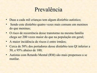 Prevalência
• Duas a cada mil crianças tem algum distúrbio autístico;
• Sendo este distúrbio quatro vezes mais comuns em meninos
do que meninas;
• O risco de recorrência desse transtorno na mesma família
chega ser 200 vezes maior do que na população em geral;
• A maior incidência de riscos é entre irmãos;
• Cerca de 50% dos portadores desse distúrbio tem QI inferior a
50, e 95% abaixo de 100;
• Autistas com Retardo Mental (RM) são mais propensos a se
mutilar.

 