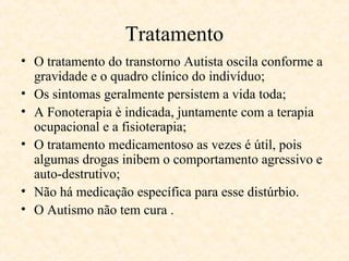 Tratamento
• O tratamento do transtorno Autista oscila conforme a
gravidade e o quadro clínico do indivíduo;
• Os sintomas geralmente persistem a vida toda;
• A Fonoterapia è indicada, juntamente com a terapia
ocupacional e a fisioterapia;
• O tratamento medicamentoso as vezes é útil, pois
algumas drogas inibem o comportamento agressivo e
auto-destrutivo;
• Não há medicação específica para esse distúrbio.
• O Autismo não tem cura .

 