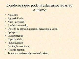 Condições que podem estar associadas ao
Autismo
•
•
•
•
•
•
•
•
•
•
•
•

Agitação;
Agressividade;
Auto - agressão
Ausência de medo;
Déficits de atenção, audição, percepção e visão.
Epilepsia;
Esquizofrenia;
Hipertividade;
Impulsividade
Disfunções corticais;
Retardo mental;
Temor excessivo a objetos inofensivos.

 