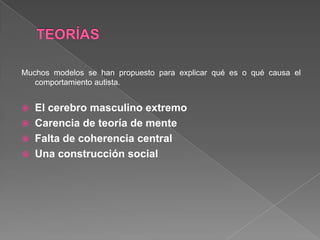 Muchos modelos se han propuesto para explicar qué es o qué causa el
comportamiento autista.
 El cerebro masculino extremo
 Carencia de teoría de mente
 Falta de coherencia central
 Una construcción social
 