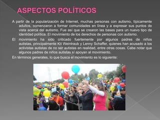 A partir de la popularización de Internet, muchas personas con autismo, típicamente
adultos, comenzaron a formar comunidades en línea y a expresar sus puntos de
vista acerca del autismo. Fue así que se crearon las bases para un nuevo tipo de
identidad política: El movimiento de los derechos de personas con autismo.
El movimiento ha sido criticado fuertemente por algunos padres de niños
autistas, principalmente Kit Weintraub y Lenny Schaffer, quienes han acusado a los
activistas autistas de no ser autistas en realidad, entre otras cosas. Cabe notar que
algunos padres de niños autistas sí apoyan al movimiento.
En términos generales, lo que busca el movimiento es lo siguiente:
 