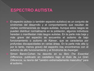  El espectro autista (o también espectro autístico) es un conjunto de
síndromes del desarrollo y el comportamiento que resultan de
ciertas combinaciones de rasgos autistas. Aunque estos rasgos se
pueden distribuir normalmente en la población, algunos individuos
heredan o manifiestan más rasgos autistas. En la parte más baja y
más grave del espectro se encuentra el autismo de bajo
funcionamiento o autismo de Kanner, que se caracteriza por
profundas discapacidades en varias áreas. En la parte más alta (y
por lo tanto, menos grave) del espectro nos encontramos con el
autismo de alto funcionamiento y el Síndrome de Asperger.
 Simon Baron-Cohen ha descrito en su libro The Essential
Difference, publicado en castellano bajo el título de La Gran
Diferencia, su teoría del "cerebro extremadamente masculino" para
el autismo.
 